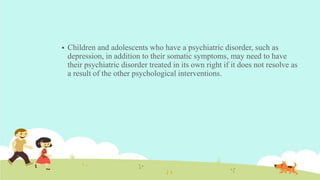  Children and adolescents who have a psychiatric disorder, such as
depression, in addition to their somatic symptoms, may need to have
their psychiatric disorder treated in its own right if it does not resolve as
a result of the other psychological interventions.
 