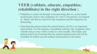 VEER (validate, educate, empathize,
rehabilitate) in the right direction :
 Validation is achieved through communicating that we, as the health
professional, believe the symptoms are ‘real’ to the patient, not feigned
or ‘faked’ and that at some level the symptoms and the diagnosis are
distressing.
 Educating the patient about the natural history of CD is an important
intervention. For the majority of paediatric patients, the symptoms often
subside and go away within weeks to a few months. The family and
patient need to be reassured that the medical professional will still be
available for follow-up and medical reassessment in the future
 