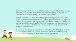 Empathizing with families about the stigma of mental health issues and
problem solving with them about how they are going to explain the
illness to friends and family can also be very helpful
 Rehabilitation is the mainstay of management of paediatric CD. This
starts with the basics of getting back to a regular routine with respect to
eating, sleeping and exercise/activity. It is vitally important to enlist the
assistance of the parents and to have the young person start returning to
school and normal activities. The initial goals are very modest with
progression thereafter.
 A key role of parents and family is to actively distract their child from
the symptoms and focus instead on leisure activities that the young
person enjoys and that are developmentally appropriate.
 