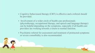  Cognitive behavioural therapy (CBT) is effective and a referral should
be provided.
 Involvement of a wider circle of health care professionals
(physiotherapy, occupational therapy, and speech and language therapy)
can be helpful depending on the symptoms, especially if all health care
providers are working towards a return to normal function.
 Psychiatric referral for assessment and treatment of protracted symptoms
or severe comorbidity is also recommended.
 