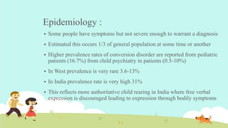 Epidemiology :
 Some people have symptoms but not severe enough to warrant a diagnosis
 Estimated this occurs 1/3 of general population at some time or another
 Higher prevalence rates of conversion disorder are reported from pediatric
patients (16.7%) from child psychiatry in patients (0.5-10%)
 In West prevalence is very rare 3.6-13%
 In India prevalence rate is very high 31%
 This reflects more authoritative child rearing in India where free verbal
expression is discouraged leading to expression through bodily symptoms
 