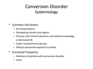Conversion Disorder
Epidemiology
• Common risk factors
– Rural populations
– Developing nations and regions
– Persons with limited education and medical knowledge,
or decreased IQ
– Lower socioeconomic groups
– Military personnel exposed to combat
• Increased Frequency
– Relatives of patients with conversion disorder
– twins
 