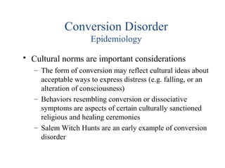 Conversion Disorder
Epidemiology
• Cultural norms are important considerations
– The form of conversion may reflect cultural ideas about
acceptable ways to express distress (e.g. falling, or an
alteration of consciousness)
– Behaviors resembling conversion or dissociative
symptoms are aspects of certain culturally sanctioned
religious and healing ceremonies
– Salem Witch Hunts are an early example of conversion
disorder
 