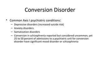 Conversion Disorder
• Common Axis I psychiatric conditions:
– Depressive disorders (increased suicide risk)
– Anxiety disorders
– Somatization disorders
– Conversion in schizophrenia reported but considered uncommon, yet
25 to 50 percent of admissions to a psychiatric unit for conversion
disorder have significant mood disorder or schizophrenia
 