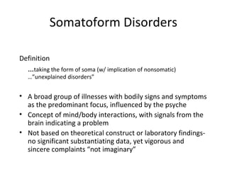Somatoform Disorders
Definition
…taking the form of soma (w/ implication of nonsomatic)
…”unexplained disorders”
• A broad group of illnesses with bodily signs and symptoms
as the predominant focus, influenced by the psyche
• Concept of mind/body interactions, with signals from the
brain indicating a problem
• Not based on theoretical construct or laboratory findings-
no significant substantiating data, yet vigorous and
sincere complaints “not imaginary”
 