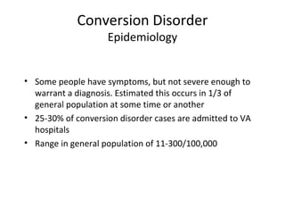 Conversion Disorder
Epidemiology
• Some people have symptoms, but not severe enough to
warrant a diagnosis. Estimated this occurs in 1/3 of
general population at some time or another
• 25-30% of conversion disorder cases are admitted to VA
hospitals
• Range in general population of 11-300/100,000
 
