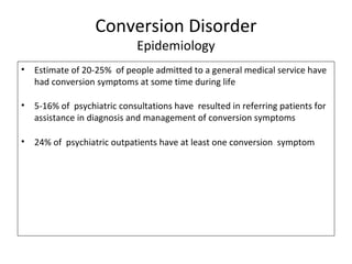 Conversion Disorder
Epidemiology
• Estimate of 20-25% of people admitted to a general medical service have
had conversion symptoms at some time during life
• 5-16% of psychiatric consultations have resulted in referring patients for
assistance in diagnosis and management of conversion symptoms
• 24% of psychiatric outpatients have at least one conversion symptom
 