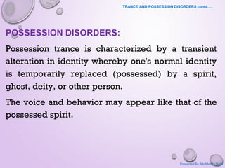 TRANCE AND POSSESSION DISORDERS contd….
POSSESSION DISORDERS:
Possession trance is characterized by a transient
alteration in identity whereby one's normal identity
is temporarily replaced (possessed) by a spirit,
ghost, deity, or other person.
The voice and behavior may appear like that of the
possessed spirit.
Presented By: Ms Mamta Bisht
 