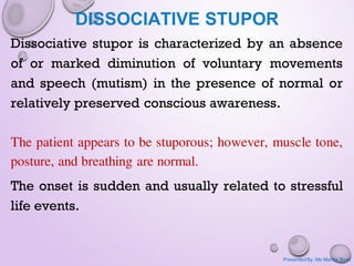 DISSOCIATIVE STUPOR
Dissociative stupor is characterized by an absence
of or marked diminution of voluntary movements
and speech (mutism) in the presence of normal or
relatively preserved conscious awareness.
The patient appears to be stuporous; however, muscle tone,
posture, and breathing are normal.
The onset is sudden and usually related to stressful
life events.
Presented By: Ms Mamta Bisht
 