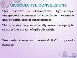 DISSOCIATIVE CONVULSIONS
This disorder is characterized by sudden,
unexpected occurrence of convulsive movements
and/or partial loss of consciousness.
The episodes may superficially resemble epileptic
seizures but are not of epileptic origin.
Previously known as :hysterical fits” or :pseudo
seizures”
Presented By: Ms Mamta Bisht
 