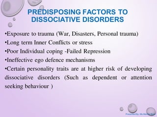 PREDISPOSING FACTORS TO
DISSOCIATIVE DISORDERS
•Exposure to trauma (War, Disasters, Personal trauma)
•Long term Inner Conflicts or stress
•Poor Individual coping -Failed Repression
•Ineffective ego defence mechanisms
•Certain personality traits are at higher risk of developing
dissociative disorders (Such as dependent or attention
seeking behaviour )
Presented By: Ms Mamta Bisht
 
