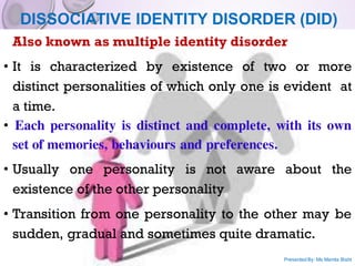 DISSOCIATIVE IDENTITY DISORDER (DID)
Also known as multiple identity disorder
• It is characterized by existence of two or more
distinct personalities of which only one is evident at
a time.
• Each personality is distinct and complete, with its own
set of memories, behaviours and preferences.
• Usually one personality is not aware about the
existence of the other personality
• Transition from one personality to the other may be
sudden, gradual and sometimes quite dramatic.
Presented By: Ms Mamta Bisht
 