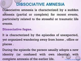 DISSOCIATIVE AMNESIA
Dissociative amnesia is characterized by a sudden
amnesia (partial or complete) for recent events,
particularly related to the stressful or traumatic life
events.
Dissociative fugue.
It is characterized by the episodes of unexpected,
yet organized wandering away from home , office or
places .
During the episode the person usually adopts a new
identity (or confused with own identity) with
complete amnesia of the earlier life. Presented By: Ms Mamta Bisht
 
