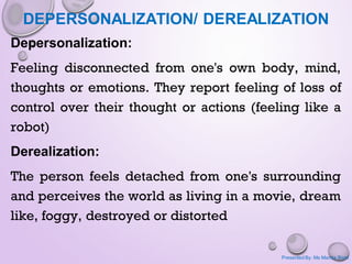 DEPERSONALIZATION/ DEREALIZATION
Depersonalization:
Feeling disconnected from one's own body, mind,
thoughts or emotions. They report feeling of loss of
control over their thought or actions (feeling like a
robot)
Derealization:
The person feels detached from one's surrounding
and perceives the world as living in a movie, dream
like, foggy, destroyed or distorted
Presented By: Ms Mamta Bisht
 