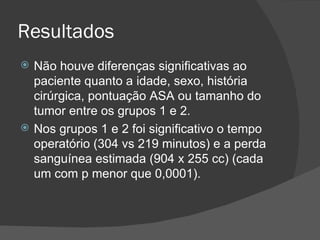 Resultados Não houve diferenças significativas ao paciente quanto a idade, sexo, história cirúrgica, pontuação ASA ou tamanho do tumor entre os grupos 1 e 2.  Nos grupos 1 e 2 foi significativo o tempo operatório (304 vs 219 minutos) e a perda sanguínea estimada (904 x 255 cc) (cada um com p menor que 0,0001). 