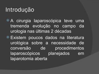 Introdução A cirurgia laparoscópica teve uma tremenda evolução no campo da urologia nas últimas 2 décadas Existem poucos dados na literatura urológica sobre a necessidade de conversão de procedimentos laparoscópicos planejados em laparotomia aberta 