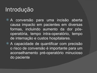 Introdução A conversão para uma incisão aberta causa impacto em pacientes em diversas formas, incluindo aumento da dor pós-operatória, tempo intra-operatório, tempo de internação e custos hospitalares. A capacidade de quantificar com precisão o risco de conversão é importante para um aconselhamento pré-operatório minucioso do paciente 