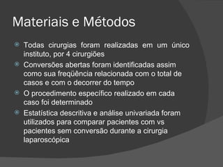 Materiais e Métodos Todas cirurgias foram realizadas em um único instituto, por 4 cirurgiões Conversões abertas foram identificadas assim como sua freqüência relacionada com o total de casos e com o decorrer do tempo O procedimento específico realizado em cada caso foi determinado Estatística descritiva e análise univariada foram utilizados para comparar pacientes com vs pacientes sem conversão durante a cirurgia laparoscópica 
