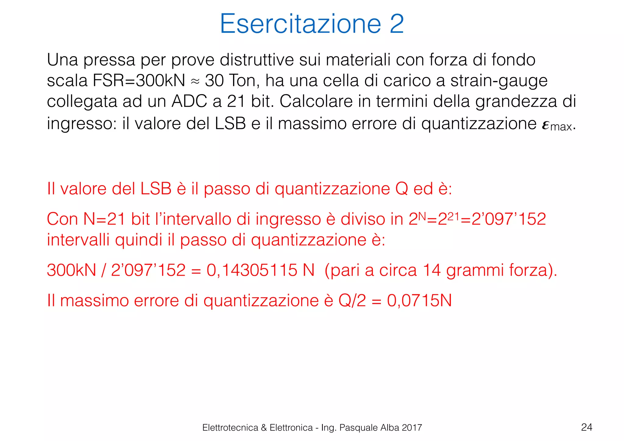 Elettrotecnica & Elettronica - Ing. Pasquale Alba 2017
Esercitazione 2
24
Una pressa per prove distruttive sui materiali con forza di fondo
scala FSR=300kN ≈ 30 Ton, ha una cella di carico a strain-gauge
collegata ad un ADC a 21 bit. Calcolare in termini della grandezza di
ingresso: il valore del LSB e il massimo errore di quantizzazione 𝜺max.
Il valore del LSB è il passo di quantizzazione Q ed è:
Con N=21 bit l’intervallo di ingresso è diviso in 2N=221=2’097’152
intervalli quindi il passo di quantizzazione è:
300kN / 2’097’152 = 0,14305115 N (pari a circa 14 grammi forza).
Il massimo errore di quantizzazione è Q/2 = 0,0715N
 