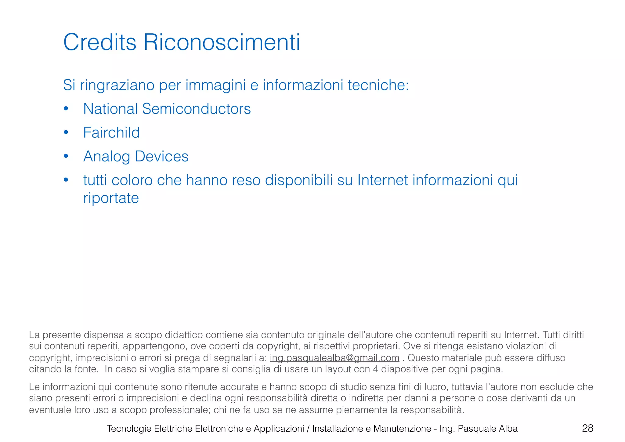 Tecnologie Elettriche Elettroniche e Applicazioni / Installazione e Manutenzione - Ing. Pasquale Alba
Credits Riconoscimenti
Si ringraziano per immagini e informazioni tecniche:
• National Semiconductors
• Fairchild
• Analog Devices
• tutti coloro che hanno reso disponibili su Internet informazioni qui
riportate
28
La presente dispensa a scopo didattico contiene sia contenuto originale dell’autore che contenuti reperiti su Internet. Tutti diritti
sui contenuti reperiti, appartengono, ove coperti da copyright, ai rispettivi proprietari. Ove si ritenga esistano violazioni di
copyright, imprecisioni o errori si prega di segnalarli a: ing.pasqualealba@gmail.com . Questo materiale può essere diffuso
citando la fonte. In caso si voglia stampare si consiglia di usare un layout con 4 diapositive per ogni pagina.
Le informazioni qui contenute sono ritenute accurate e hanno scopo di studio senza ﬁni di lucro, tuttavia l’autore non esclude che
siano presenti errori o imprecisioni e declina ogni responsabilità diretta o indiretta per danni a persone o cose derivanti da un
eventuale loro uso a scopo professionale; chi ne fa uso se ne assume pienamente la responsabilità.
 