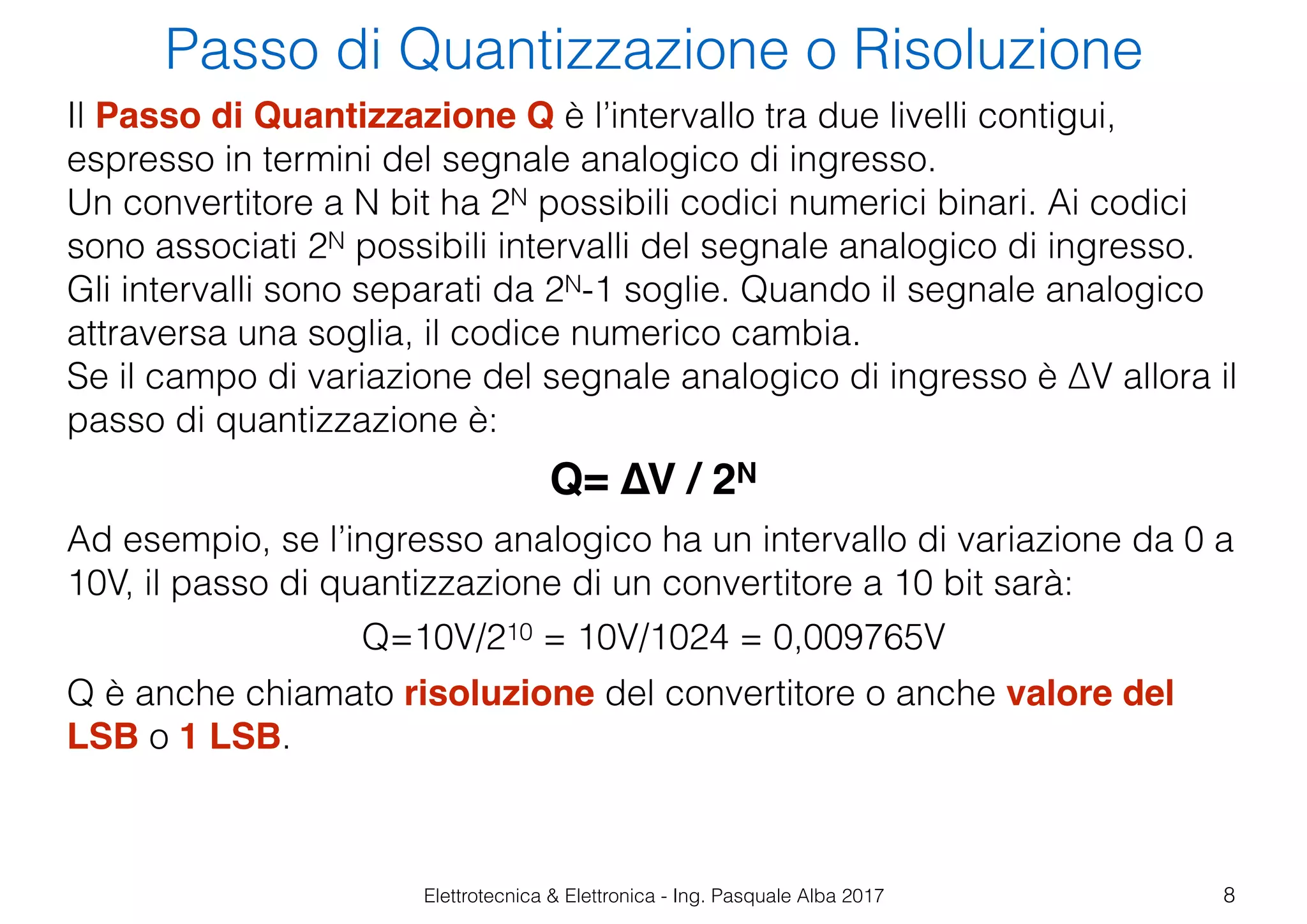 Elettrotecnica & Elettronica - Ing. Pasquale Alba 2017
Passo di Quantizzazione o Risoluzione
8
Il Passo di Quantizzazione Q è l’intervallo tra due livelli contigui,
espresso in termini del segnale analogico di ingresso.
Un convertitore a N bit ha 2N possibili codici numerici binari. Ai codici
sono associati 2N possibili intervalli del segnale analogico di ingresso.
Gli intervalli sono separati da 2N-1 soglie. Quando il segnale analogico
attraversa una soglia, il codice numerico cambia.
Se il campo di variazione del segnale analogico di ingresso è ∆V allora il
passo di quantizzazione è:
Q= ∆V / 2N
Ad esempio, se l’ingresso analogico ha un intervallo di variazione da 0 a
10V, il passo di quantizzazione di un convertitore a 10 bit sarà:
Q=10V/210 = 10V/1024 = 0,009765V
Q è anche chiamato risoluzione del convertitore o anche valore del
LSB o 1 LSB.
 