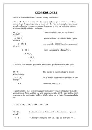 CONVERSIONES
*Pasar de un número decimal a binario, octal y hexadecimal:
-Binario: Se divide el número entre dos y se divide hasta que se terminen los valores
enteros luego el cociente que sale se divide entre dos y así hasta que el cociente quede
con el resultado de 1. Luego empezando desde abajo se coge ese cociente y todos los
restos que han ido saliendo y se juntan:
68 I_2__ Tras realizar la división, se coge desde el
cociente (1)
0 34 I_2_ y se va subiendo cogiendo los restos y queda
entonces
0 17 I_2_ este resultado: 1000100 y así se representa el
68 en bi-
1 8 I_2_ nario. Siempre serán cifras de 0 y 1.
0 4 I_2_
0 2 I_2_
0 1
-Octal : Se hace lo mismo que con los binarios solo que dividiéndolos entre ocho:
68 I_8_ Tras realizar la división y hacer el mismo
proceso que án-
4 8 I_8_ tes, el número 68 en octal se representa en 104.
Siempre
0 1 serán cifras entre 0 y 7.
-Hexadecimal: Se hace lo mismo que con los binarios y octales solo que dividiéndolos
entre dieciséis. Ahora aquí hay que tener una cosa: A partir del 10 ( incluyéndose éste ),
se enumeran los números con las letras del abecedario por su orden. Entonces quedaría
así:
10 = A; 11 = B; 12 = C; 13 = D; 14 = E; 15 = F
68 I_16_ Queda entonces que el número 68 en hexadecimal se represente
con el
4 4 44. Siempre serán cifras entre 0 y 14 ( o sea, entre cero y F ).
 