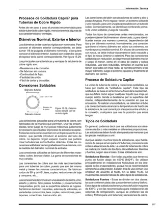 Información Técnica



Procesos de Soldadura Capilar para                            Las conexiones de latón son aleaciones de cobre y zinc y
                                                              piezas forjadas. Por lo regular, tienen un extremo soldable
Tuberías de Cobre Rígido                                      y uno roscado, para unir una pieza roscable con un tubo de
Antes de ver paso a paso el proceso recomendado para          cobre. Comercialmente, se identifican nombrando prime-
soldar tubería de cobre rígido, mencionaremos algunas de      ro la unión soldable y luego la roscable.
sus características y ventajas.                               Todos los tipos de conexiones antes mencionados, se
                                                              pueden obtener fácilimente en el mercado, y para identi-
Diámetros Nominal, Exterior e Interior                        ficarlas existe una manera comercial, dependiendo del
Los diámetros de las tuberías rígidas son nominales. Para     tipo y del diámetro nominal. Normalmente, una conexión
conocer el diámetro exterior correspondiente, se debe         que tiene el mismo diámetro en todos sus extremos, se
sumar 1/8 de pulgada al diámetro nominal y, si se quiere      nombra por su medida nominal. En el caso de conexiones
conocer el diámetro interior, bastará con restar dos veces    con rosca, se debe indicar claramente el lado roscable y
el espesor de la pared correspondiente. Ver figura 15.29.     el tipo de rosca (interior o exterior). Para las conexiones
                                                              soldables con reducción, se da primero el diámetro mayor
Las principales características y ventajas de la tubería de   y luego el menor, como en el caso de coples y codos
cobre rígido son:                                             reducidos. Las tees reducidas, tomando en cuenta que
- Resistencia a la corrosión.                                 tienen dos lados en línea recta, se nombra primero el de
- Se fabrican sin costura.                                    mayor diámetro, luego el extremo opuesto y finalmente el
- Continuidad de flujo.                                       diámetro del centro.
- Facilidad de unión.
- Fácil de cortar y de soldar.                                Proceso de Soldadura Capilar
Conexiones Soldables                                          La unión de tubería de cobre y conexiones soldables, se
                                                              hace por medio de "soldadura capilar". Este tipo de
                                                              soldadura se basa en el fenómeno físico de la capilaridad,
                                                              que se define como sigue: cualquier líquido que moje un
                                                              cuerpo sólido, tiende a deslizarse por la superficie del
                                                              mismo, independientemente de la posición en que se
                                                              encuentre. Al realizar una soldadura, se calientan el tubo
                                                              y la conexión hasta alcanzar la temperatura de fusión de
                                  Figura 15.29 - Determi-
                                                              la soldadura, la cual correrá por el espacio entre el tubo y
                                  nación del DE y DI de
                                  un tubo rígido.             la conexión, cualquiera que sea la posición que estos
                                                              tengan.

Las conexiones soldables para unir tubería de cobre, son      Tipos de Soldadura
fabricadas de tal manera que permiten, una vez ensam-
bladas, tener juego de muy pocas milésimas, justamente        En general, podemos decir que las soldaduras son alea-
lo necesario para realizar el proceso de soldadura capilar.   ciones de dos o más metales en diferentes proporciones.
Todas las conexiones cuentan con un tope o asiento en su      Las soldaduras deben fundir a temperaturas menores que
interior, que permite introducir el extremo del tubo de       las piezas metálicas a unir.
cobre, no dejando ningún espacio muerto que pudiera           Aunque existen muchos tipos de soldaduras, aquí habla-
crear turbulencias en los fluidos. Además, todas las co-      remos de las que sirven para unir tuberías y conexiones de
nexiones soldables vienen grabadas en los extremos, con       cobre o aleaciones de éste. La unión de tuberías de cobre
la medida del diámetro nominal de entrada.                    se realiza por medio de dos tipos de soldaduras: blandas
Las conexiones soldables se fabrican de diferentes mate-      y fuertes, según sea el caso. Estas soldaduras son :
riales: cobre, bronce y latón. La gama de conexiones es       Soldaduras Blandas - Son todas aquellas que tienen su
muy variada.                                                  punto de fusión abajo de 450oC (842oF). Se utilizan
Las conexiones de cobre son las más recomendables             principalmente en instalaciones hidráulicas en los des-
para unir tuberías de cobre, puesto que son del mismo         agües de los evaporadores, ya que no es recomendable
metal y tienen las mismas características. Se fabrican        someterlas a alta presión. Existen tres de uso común y se
codos de 90o y de 45o, tees, coples, reducciones de buje      emplean de acuerdo al fluido. En la tabla 15.30, se
y campana, etc...                                             muestran las características de estos tipos de soldaduras.

Las conexiones de bronce son una aleación de cobre, zinc,     Soldaduras Fuertes - Estas se dividen en dos clases:
estaño y plomo. Son piezas fundidas y posteriormente          las que contienen plata y las que contienen cobre y fósforo.
maquinadas, por lo que su superficie exterior es rugosa.      Estos tipos de soldaduras tienen puntos de fusión mayores
Se fabrican también roscables, además de soldables, en        de 430oC, y son las recomendadas para instalaciones de
variedades como codos, tees, coples, reducciones, yees,       sistemas de refrigeración, aunque se prefieren las de
tapones, conectores, tuerca unión, etc.                       cobre y fósforo para unir tuberías y conexiones de cobre.


                                                                                                                             257
 