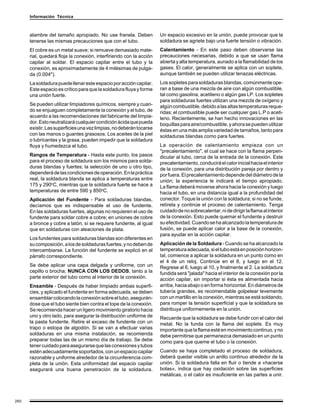 Información Técnica



      alambre del tamaño apropiado. No use franela. Deben            Un espacio excesivo en la unión, puede provocar que la
      tenerse las mismas precauciones que con el tubo.               soldadura se agriete bajo una fuerte tensión o vibración.
      El cobre es un metal suave; si remueve demasiado mate-         Calentamiento - En este paso deben observarse las
      rial, quedará floja la conexión, interfiriendo con la acción   precauciones necesarias, debido a que se usan flama
      capilar al soldar. El espacio capilar entre el tubo y la       abierta y alta temperatura, aunado a la flamabilidad de los
      conexión, es aproximadamente de 4 milésimas de pulga-          gases. El calor, generalmente se aplica con un soplete,
      da (0.004").                                                   aunque también se pueden utilizar tenazas eléctricas.
      La soldadura puede llenar este espacio por acción capilar.     Los sopletes para soldaduras blandas, comúnmente ope-
      Este espacio es crítico para que la soldadura fluya y forme    ran a base de una mezcla de aire con algún combustible,
      una unión fuerte.                                              tal como gasolina, acetileno o algún gas LP. Los sopletes
                                                                     para soldaduras fuertes utilizan una mezcla de oxígeno y
      Se pueden utilizar limpiadores químicos, siempre y cuan-       algún combustible, debido a las altas temperaturas reque-
      do se enjuaguen completamente la conexión y el tubo, de        ridas; el combustible puede ser cualquier gas L.P o aceti-
      acuerdo a las recomendaciones del fabricante del limpia-       leno. Recientemente, se han hecho innovaciones en las
      dor. Esto neutralizará cualquier condición ácida que pueda     boquillas para aire/combustible, y ahora se pueden utilizar
      existir. Las superficies una vez limpias, no deberán tocarse   éstas en una más amplia variedad de tamaños, tanto para
      con las manos o guantes grasosos. Los aceites de la piel       soldaduras blandas como para fuertes.
      o lubricantes y la grasa, pueden impedir que la soldadura
      fluya y humedezca el tubo.                                     La operación de calentamiento empieza con un
                                                                     "precalentamiento", el cual se hace con la flama perpen-
      Rangos de Temperatura - Hasta este punto, los pasos            dicular al tubo, cerca de la entrada de la conexión. Este
      para el proceso de soldadura son los mismos para solda-        precalentamiento, conducirá el calor inicial hacia el interior
      duras blandas y fuertes; la selección de uno u otro tipo,      de la conexión, para una distribución pareja por dentro y
      dependerá de las condiciones de operación. En la práctica      por fuera. El precalentamiento depende del diámetro de la
      real, la soldadura blanda se aplica a temperaturas entre       unión; la experiencia le indicará el tiempo apropiado.
      175 y 290oC, mientras que la soldadura fuerte se hace a        La flama deberá moverse ahora hacia la conexión y luego
      temperaturas de entre 590 y 850oC.                             hacia el tubo, en una distancia igual a la profundidad del
      Aplicación del Fundente - Para soldaduras blandas,             conector. Toque la unión con la soldadura; si no se funde,
      decíamos que es indispensable el uso de fundente.              retírela y continúe el proceso de calentamiento. Tenga
      En las soldaduras fuertes, algunas no requieren el uso de      cuidado de no sobrecalentar, ni de dirigir la flama al interior
      fundente para soldar cobre a cobre; en uniones de cobre        de la conexión. Esto puede quemar el fundente y destruir
      a bronce y cobre a latón, sí se requiere fundente, al igual    su efectividad. Cuando se ha alcanzado la temperatura de
      que en soldaduras con aleaciones de plata.                     fusión, se puede aplicar calor a la base de la conexión,
                                                                     para ayudar en la acción capilar.
      Los fundentes para soldaduras blandas son diferentes en
      su composición, a los de soldaduras fuertes, y no deben de     Aplicación de la Soldadura - Cuando se ha alcanzado la
      intercambiarse. La función del fundente se explicó en el       temperatura adecuada, si el tubo está en posición horizon-
      párrafo correspondiente.                                       tal, comience a aplicar la soldadura en un punto como en
                                                                     el 4 de un reloj. Continúe en el 8, y luego en el 12.
      Se debe aplicar una capa delgada y uniforme, con un            Regrese al 6, luego al 10, y finalmente al 2. La soldadura
      cepillo o brocha; NUNCA CON LOS DEDOS, tanto a la              fundida será "jalada" hacia el interior de la conexión por la
      parte exterior del tubo como al interior de la conexión.       acción capilar, sin importar si ésta es alimentada hacia
      Ensamble - Después de haber limpiado ambas superfi-            arriba, hacia abajo o en forma horizontal. En diámetros de
      cies, y aplicado el fundente en forma adecuada, se deben       tubería grandes, es recomendable golpetear levemente
      ensamblar colocando la conexión sobre el tubo, asegurán-       con un martillo en la conexión, mientras se está soldando,
      dose que el tubo siente bien contra el tope de la conexión.    para romper la tensión superficial y que la soldadura se
      Se recomienda hacer un ligero movimiento giratorio hacia       distribuya uniformemente en la unión.
      uno y otro lado, para asegurar la distribución uniforme de     Recuerde que la soldadura se debe fundir con el calor del
      la pasta fundente. Retire el exceso de fundente con un         metal. No la funda con la flama del soplete. Es muy
      trapo o estopa de algodón. Si se van a efectuar varias         importante que la flama esté en movimiento continuo, y no
      soldaduras en una misma instalación, se recomienda             debe permitirse que permanezca demasiado en un punto
      preparar todas las de un mismo día de trabajo. Se debe         como para que queme el tubo o la conexión.
      tener cuidado para asegurarse que las conexiones y tubos
      estén adecuadamente soportados, con un espacio capilar         Cuando se haya completado el proceso de soldadura,
      razonable y uniforme alrededor de la circunferencia com-       deberá quedar visible un anillo continuo alrededor de la
      pleta de la unión. Esta uniformidad del espacio capilar        unión. Si la soldadura falla en fluir o tiende a «hacerse
      asegurará una buena penetración de la soldadura.               bolas», indica que hay oxidación sobre las superficies
                                                                     metálicas, o el calor es insuficiente en las partes a unir.




260
 