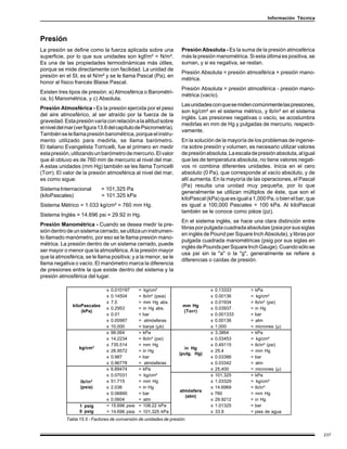 Información Técnica



Presión
La presión se define como la fuerza aplicada sobre una                Presión Absoluta - Es la suma de la presión atmosférica
superficie, por lo que sus unidades son kgf/m² = N/m².                más la presión manométrica. Si esta última es positiva, se
Es una de las propiedades termodinámicas más útiles,                  suman, y si es negativa, se restan.
porque se mide directamente con facilidad. La unidad de
                                                                      Presión Absoluta = presión atmosférica + presión mano-
presión en el SI, es el N/m² y se le llama Pascal (Pa), en
                                                                      métrica.
honor al físico francés Blaise Pascal.
                                                                      Presión Absoluta = presión atmosférica - presión mano-
Existen tres tipos de presión: a) Atmosférica o Barométri-
                                                                      métrica (vacío).
ca, b) Manométrica, y c) Absoluta.
                                                                      Las unidades con que se miden comúnmente las presiones,
Presión Atmosférica - Es la presión ejercida por el peso
                                                                      son kg/cm² en el sistema métrico, y lb/in² en el sistema
del aire atmosférico, al ser atraído por la fuerza de la
                                                                      inglés. Las presiones negativas o vacío, se acostumbra
gravedad. Esta presión varía con relación a la altitud sobre
                                                                      medirlas en mm de Hg y pulgadas de mercurio, respecti-
el nivel del mar (ver figura 13.6 del capítulo de Psicrometría).
                                                                      vamente.
También se le llama presión barométrica, porque el instru-
mento utilizado para medirla, se llama barómetro.                     En la solución de la mayoría de los problemas de ingenie-
El italiano Evangelista Torricelli, fue el primero en medir           ría sobre presión y volumen, es necesario utilizar valores
esta presión, utilizando un barómetro de mercurio. El valor           de presión absoluta. La escala de presión absoluta, al igual
que él obtuvo es de 760 mm de mercurio al nivel del mar.              que las de temperatura absoluta, no tiene valores negati-
A estas unidades (mm Hg) también se les llama Torricelli              vos ni combina diferentes unidades. Inicia en el cero
(Torr). El valor de la presión atmosférica al nivel del mar,          absoluto (0 Pa), que corresponde al vacío absoluto, y de
es como sigue:                                                        allí aumenta. En la mayoría de las operaciones, el Pascal
                                                                      (Pa) resulta una unidad muy pequeña, por lo que
Sistema Internacional         = 101,325 Pa
                                                                      generalmente se utilizan múltiplos de éste, que son el
(kiloPascales)                = 101.325 kPa
                                                                      kiloPascal (kPa) que es igual a 1,000 Pa, o bien el bar, que
Sistema Métrico = 1.033 kg/cm² = 760 mm Hg.                           es igual a 100,000 Pascales = 100 kPa. Al kiloPascal
                                                                      también se le conoce como pièze (pz).
Sistema Inglés = 14.696 psi = 29.92 in Hg.
                                                                      En el sistema inglés, se hace una clara distinción entre
Presión Manométrica - Cuando se desea medir la pre-
                                                                      libras por pulgada cuadrada absolutas (psia por sus siglas
sión dentro de un sistema cerrado, se utiliza un instrumen-
                                                                      en inglés de Pound per Square Inch Absolute), y libras por
to llamado manómetro, por eso se le llama presión mano-
                                                                      pulgada cuadrada manométricas (psig por sus siglas en
métrica. La presión dentro de un sistema cerrado, puede
                                                                      inglés de Pounds per Square Inch Gauge). Cuando sólo se
ser mayor o menor que la atmosférica. A la presión mayor
                                                                      usa psi sin la "a" o la "g", generalmente se refiere a
que la atmosférica, se le llama positiva; y a la menor, se le
                                                                      diferencias o caídas de presión.
llama negativa o vacío. El manómetro marca la diferencia
de presiones entre la que existe dentro del sistema y la
presión atmosférica del lugar.

                               x   0.010197      =    kg/cm²                       x   0.13333       =   kPa
                               x   0.14504       =   lb/in² (psia)                 x   0.00136       =    kg/cm²
                               x   7.5           =   mm Hg abs.                    x   0.01934       =   lb/in² (psi)
               kiloPascales                                           mm Hg
                               x   0.2953        =   in Hg abs.                    x   0.03937       =   in Hg
                   (kPa)                                              (Torr)
                               x   0.01          =   bar                           x   0.001333      =   bar
                               x   0.00987       =    atmósferas                   x   0.00136       =   atm
                               x   10,000        =   barye (µb)                    x   1,000         =   micrones (µ)
                               x   98.064        =   kPa                           x   3.3864        =   kPa
                               x   14.2234       =   lb/in² (psi)                  x   0.03453       =    kg/cm²
                               x   735.514       =   mm Hg                         x   0.49115       =   lb/in² (psi)
                  kg/cm²                                               in Hg
                               x   28.9572       =   in Hg                         x   25.4          =   mm Hg
                                                                     (pulg. Hg)
                               x   0.987         =   bar                           x   0.03386       =   bar
                               x   0.96778       =    atmósferas                   x   0.03342       =   atm
                               x   6.89474       =   kPa                           x   25,400        =   micrones (µ)
                               x   0.07031       =    kg/cm²                       x   101.325       =   kPa
                   lb/in²      x   51.715        =   mm Hg                         x   1.03329       =    kg/cm²
                   (psia)      x   2.036         =   in Hg                         x   14.6969       =   lb/in²
                                                                     atmósfera
                               x   0.06895       =   bar                           x   760           =   mm Hg
                                                                       (atm)
                               x   0.0604        =   atm                           x   29.9212       =   in Hg
                  1 psig       =   15.696 psia   =   108.22 kPa                    x   1.01325       =   bar
                  0 psig       =   14.696 psia   =   101.325 kPa                   x   33.9          =   pies de agua
            Tabla 15.5 - Factores de conversión de unidades de presión.


                                                                                                                                     237
 