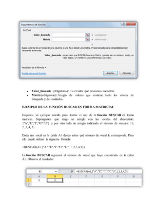  Valor_buscado (obligatorio): Es el valor que deseamos encontrar.
 Matriz (obligatorio): Arreglo de valores que contiene tanto los valores de
búsqueda y de resultados.
EJEMPLO DE LA FUNCIÓN BUSCAR EN FORMA MATRICIAL
Hagamos un ejemplo sencillo para ilustrar el uso de la función BUSCAR en forma
matricial. Supongamos que tengo un arreglo con las vocales del abecedario:
{“A”,”E”,”I”,”O”,”U”} y por otro lado un arreglo indicando el número de vocales: {1,
2, 3, 4, 5}.
Dada una vocal en la celda A1 deseo saber qué número de vocal le corresponde. Para
ello puedo utilizar la siguiente fórmula:
=BUSCAR(A1,{"A","E","I","O","U"; 1,2,3,4,5})
La función BUSCAR regresará el número de vocal que haya encontrado en la celda
A1. Observa el resultado:
 
