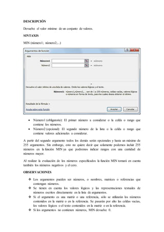 DESCRIPCIÓN
Devuelve el valor mínimo de un conjunto de valores.
SINTAXIS
MIN (número1; número2;...)
 Número1 (obligatorio): El primer número a considerar o la celda o rango que
contiene los números.
 Número2 (opcional): El segundo número de la lista o la celda o rango que
contiene valores adicionales a considerar.
A partir del segundo argumento todos los demás serán opcionales y hasta un máximo de
255 argumentos. Sin embargo, esto no quiere decir que solamente podemos incluir 255
números en la función MIN ya que podremos indicar rangos con una cantidad de
números mayor.
Al realizar la evaluación de los números especificados la función MIN tomará en cuenta
también los números negativos y el cero.
OBSERVACIONES
 Los argumentos pueden ser números, o nombres, matrices o referencias que
contengan números.
 Se tienen en cuenta los valores lógicos y las representaciones textuales de
números escritos directamente en la lista de argumentos.
 Si el argumento es una matriz o una referencia, sólo se utilizarán los números
contenidos en la matriz o en la referencia. Se pasarán por alto las celdas vacías,
los valores lógicos o el texto contenidos en la matriz o en la referencia.
 Si los argumentos no contienen números, MIN devuelve 0.
 
