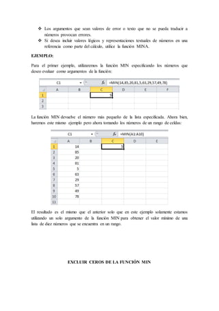  Los argumentos que sean valores de error o texto que no se pueda traducir a
números provocan errores.
 Si desea incluir valores lógicos y representaciones textuales de números en una
referencia como parte del cálculo, utilice la función MINA.
EJEMPLO:
Para el primer ejemplo, utilizaremos la función MIN especificando los números que
deseo evaluar como argumentos de la función:
La función MIN devuelve el número más pequeño de la lista especificada. Ahora bien,
haremos este mismo ejemplo pero ahora tomando los números de un rango de celdas:
El resultado es el mismo que el anterior solo que en este ejemplo solamente estamos
utilizando un solo argumento de la función MIN para obtener el valor mínimo de una
lista de diez números que se encuentra en un rango.
EXCLUIR CEROS DE LA FUNCIÓN MIN
 