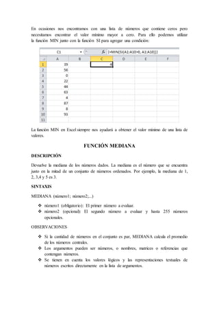En ocasiones nos encontramos con una lista de números que contiene ceros pero
necesitamos encontrar el valor mínimo mayor a cero. Para ello podemos utilizar
la función MIN junto con la función SI para agregar una condición:
La función MIN en Excel siempre nos ayudará a obtener el valor mínimo de una lista de
valores.
FUNCIÓN MEDIANA
DESCRIPCIÓN
Devuelve la mediana de los números dados. La mediana es el número que se encuentra
justo en la mitad de un conjunto de números ordenados. Por ejemplo, la mediana de 1,
2, 3,4 y 5 es 3.
SINTAXIS
MEDIANA (número1; número2;...)
 número1 (obligatorio): El primer número a evaluar.
 número2 (opcional): El segundo número a evaluar y hasta 255 números
opcionales.
OBSERVACIONES
 Si la cantidad de números en el conjunto es par, MEDIANA calcula el promedio
de los números centrales.
 Los argumentos pueden ser números, o nombres, matrices o referencias que
contengan números.
 Se tienen en cuenta los valores lógicos y las representaciones textuales de
números escritos directamente en la lista de argumentos.
 