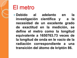 El metro
 Debido al adelanto en la
investigación científica y a la
necesidad de un excelente grado
de exactitud en la med...