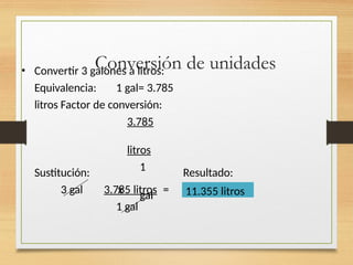 Conversión de unidades
• Convertir 3 galones a litros:
Equivalencia: 1 gal= 3.785
litros Factor de conversión:
3.785
litros
1
gal
Sustitución: Resultado:
3 gal x
3.785 litros =
1 gal
11.355 litros
 