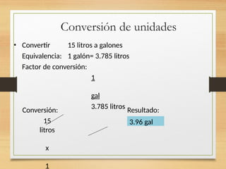 Conversión de unidades
• Convertir 15 litros a galones
Equivalencia: 1 galón= 3.785 litros
Factor de conversión:
1
gal
3.785 litros
Conversión:
15
litros
x
1
Resultado:
3.96 gal
 
