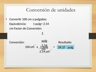 Conversión de unidades
• Convertir 100 cm a pulgadas:
Equivalencia: 1 pulg= 2.54
cm Factor de Conversión:
1
pulg
2.54
cm
Conversión: Resultado:
100 cm x 1 pulg =
2.54 cm
39.37 pulg
 
