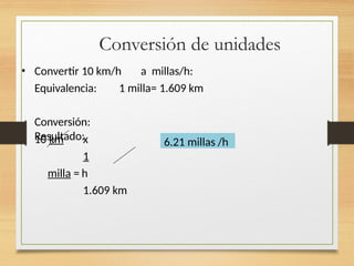 Conversión de unidades
• Convertir 10 km/h a millas/h:
Equivalencia: 1 milla= 1.609 km
Conversión:
Resultado:
10 km x
1
milla = h
1.609 km
6.21 millas /h
 