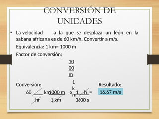 CONVERSIÓN DE
UNIDADES
• La velocidad a la que se desplaza un león en la
sabana africana es de 60 km/h. Convertir a m/s.
Equivalencia: 1 km= 1000 m
Factor de conversión:
10
00
m
1
k
m
Conversión: Resultado:
60 km x
1000 m x 1 h =
1 km
hr 3600 s
16.67 m/s
 