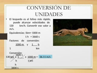 CONVERSIÓN DE
UNIDADES
• El leopardo es el felino más rápido,
puede alcanzar velocidades de
130 km/h. Convertir ese valor a
m/s.
Equivalencias: 1km= 1000 m
1 h = 3660 s
Factores de conversión:
1000 m y 1 h
1 km
3600 s
Conversión:
130 km x 1
h
h
3600 s
x 1000 m =
1 km
36.11 m/s
 