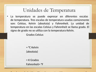 Unidades de Temperatura
• La temperatura se puede expresar en diferentes escalas
de temperatura. Tres escalas de temperatura usadas comúnmente
son: Celsius, Kelvin (absoluta) y Fahrenheit. La unidad de
temperatura en las escalas Celsius y Fahrenheit se llama grado. El
signo de grado no se utiliza con la temperatura Kelvin.
Grados Celsius
= °C Kelvin
(absoluta)
= K Grados
Fahrenheit= °F
 