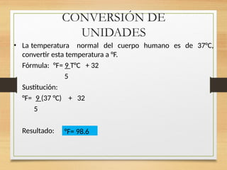 CONVERSIÓN DE
UNIDADES
• La temperatura normal del cuerpo humano es de 37°C,
convertir esta temperatura a °F.
Fórmula: °F= 9 T°C + 32
5
Sustitución:
°F= 9 (37 °C) + 32
5
Resultado: °F= 98.6
 