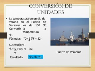 CONVERSIÓN DE
UNIDADES
• La temperatura en un día de
verano en el Puerto de
Veracruz es de 100 °F.
Convertir la
temperatura
a
°C.
Fórmula: °C= 5 (°F – 32)
9
Sustitución:
°C= 5 (100 °F – 32)
9
Resultado: °C= 37.78
Puerto de Veracruz
 