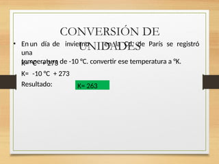 CONVERSIÓN DE
UNIDADES
• En un día de invierno en la Cd. de París se registró
una
temperatura de -10 °C. convertir ese temperatura a °K.
K= °C + 273
K= -10 °C + 273
Resultado: K= 263
 