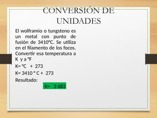 CONVERSIÓN DE
UNIDADES
El wolframio o tungsteno es
un metal con punto de
fusión de 3410°C. Se utiliza
en el filamento de los focos.
Convertir esa temperatura a
K y a °F
K= °C + 273
K= 3410 ° C + 273
Resultado:
K= 3 683
 