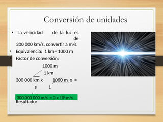Conversión de unidades
• La velocidad de la luz es
de
300 000 km/s, convertir a m/s.
• Equivalencia: 1 km= 1000 m
• Factor de conversión:
1000 m
1 km
300 000 km x 1000 m x =
s 1
km
Resultado:
300 000 000 m/s = 3 x 108 m/s
 