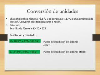 Conversión de unidades
• El alcohol etílico hierve a 78.5 °C y se congela a -117°C a una atmósfera de
presión. Convertir esas temperaturas a Kelvin.
• Solución:
Se utiliza la fórmula: K= °C + 273
Sustitución y resultado:
Punto de ebullición del alcohol
etílico.
Punto de ebullición del alcohol etílico
K= 78.5°C + 273= 351.5 K
K= -117°C + 273= 156 K
 
