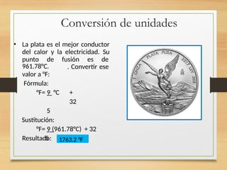 Conversión de unidades
• La plata es el mejor conductor
del calor y la electricidad. Su
punto de fusión es de
. Convertir ese
961.78°C.
valor a °F:
Fórmula:
°F= 9 °C +
32
5
Sustitución:
°F= 9 (961.78°C) + 32
5
Resultado: 1763.2 °F
 