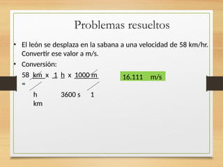 Problemas resueltos
• El león se desplaza en la sabana a una velocidad de 58 km/hr.
Convertir ese valor a m/s.
• Conversión:
58 km x 1 h x 1000 m
=
h 3600 s 1
km
16.111 m/s
 