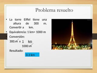 Problema resuelto
• La torre Eiffel tiene una
altura de 300 m.
Convertir a km.
• Equivalencia: 1 km= 1000 m
• Conversión:
300 m x 1 km
1000 m
Resultado:
0.3 km
 